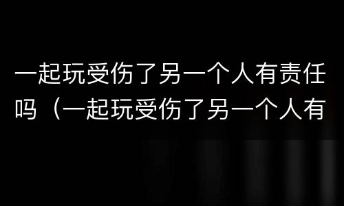 一起玩受伤了另一个人有责任吗（一起玩受伤了另一个人有责任吗怎么赔偿）