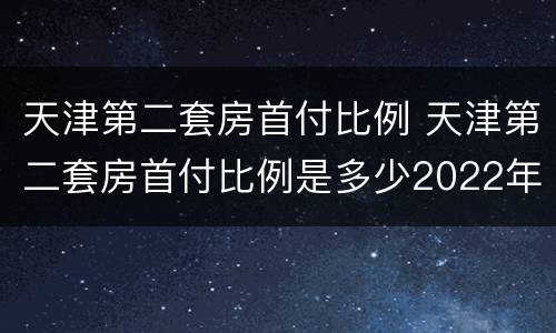 天津第二套房首付比例 天津第二套房首付比例是多少2022年