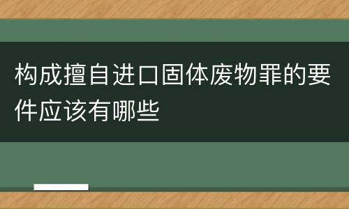 构成擅自进口固体废物罪的要件应该有哪些