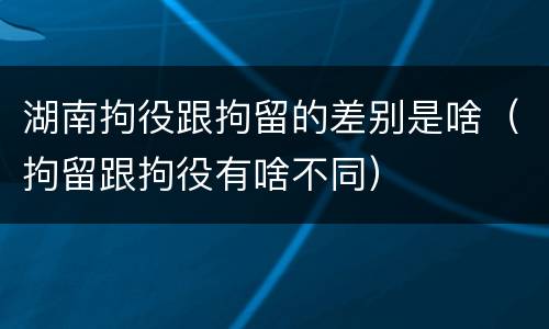 湖南拘役跟拘留的差别是啥（拘留跟拘役有啥不同）