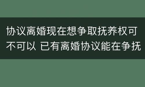 协议离婚现在想争取抚养权可不可以 已有离婚协议能在争抚养权吗