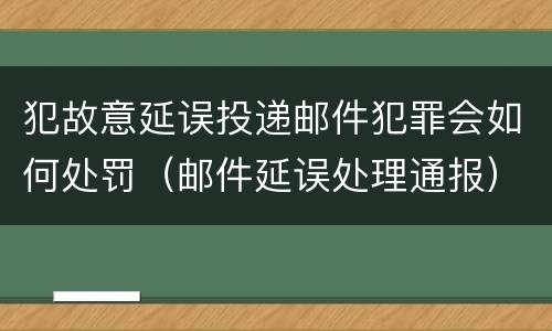 犯故意延误投递邮件犯罪会如何处罚（邮件延误处理通报）