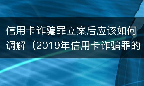 信用卡诈骗罪立案后应该如何调解（2019年信用卡诈骗罪的最新立案标准）