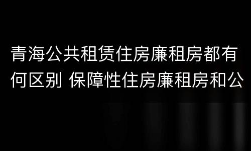 青海公共租赁住房廉租房都有何区别 保障性住房廉租房和公租房区别