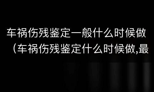 车祸伤残鉴定一般什么时候做（车祸伤残鉴定什么时候做,最佳时间是什么?）