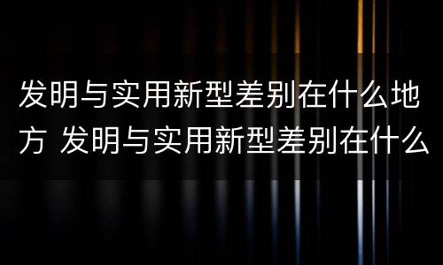 发明与实用新型差别在什么地方 发明与实用新型差别在什么地方发现
