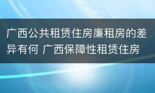 广西公共租赁住房廉租房的差异有何 广西保障性租赁住房