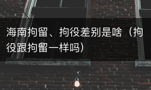 海南拘留、拘役差别是啥（拘役跟拘留一样吗）