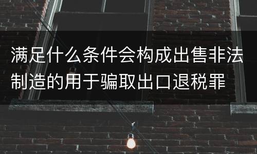 满足什么条件会构成出售非法制造的用于骗取出口退税罪