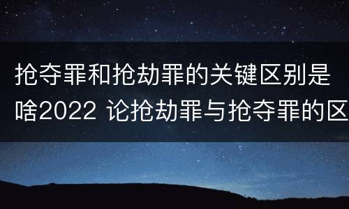 抢夺罪和抢劫罪的关键区别是啥2022 论抢劫罪与抢夺罪的区别