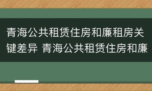 青海公共租赁住房和廉租房关键差异 青海公共租赁住房和廉租房关键差异在哪
