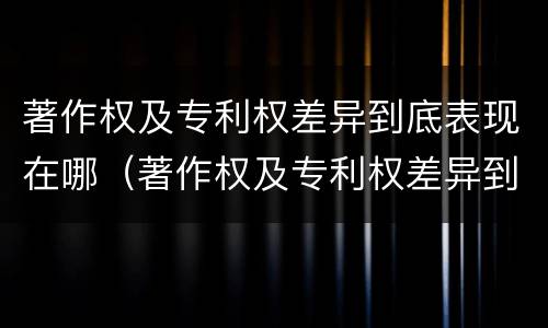 著作权及专利权差异到底表现在哪（著作权及专利权差异到底表现在哪些方面）