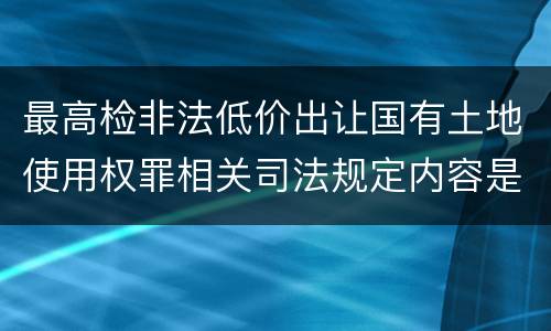 最高检非法低价出让国有土地使用权罪相关司法规定内容是什么