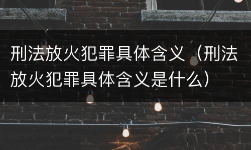 刑法放火犯罪具体含义（刑法放火犯罪具体含义是什么）