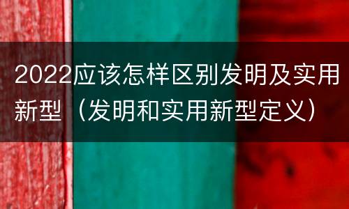 2022应该怎样区别发明及实用新型（发明和实用新型定义）