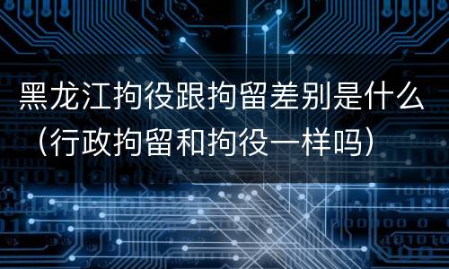 黑龙江拘役跟拘留差别是什么（行政拘留和拘役一样吗）