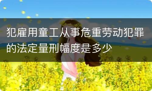 犯雇用童工从事危重劳动犯罪的法定量刑幅度是多少