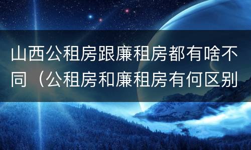 山西公租房跟廉租房都有啥不同（公租房和廉租房有何区别）