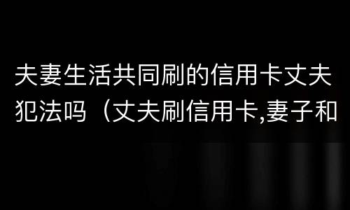 夫妻生活共同刷的信用卡丈夫犯法吗（丈夫刷信用卡,妻子和他离婚还需承担吗）