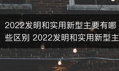 2022发明和实用新型主要有哪些区别 2022发明和实用新型主要有哪些区别和联系