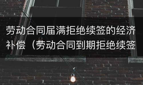 劳动合同届满拒绝续签的经济补偿（劳动合同到期拒绝续签）