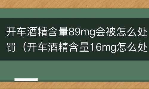 开车酒精含量89mg会被怎么处罚（开车酒精含量16mg怎么处罚）