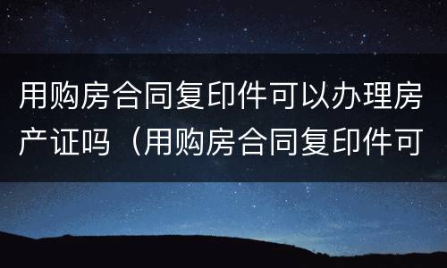 用购房合同复印件可以办理房产证吗（用购房合同复印件可以办理房产证吗安全吗）