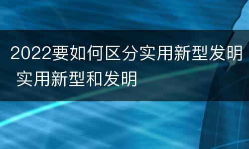 2022要如何区分实用新型发明 实用新型和发明