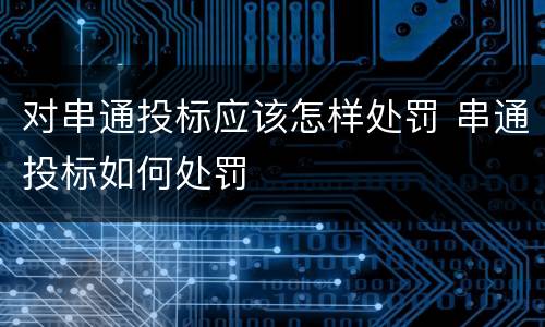 对串通投标应该怎样处罚 串通投标如何处罚