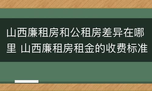 山西廉租房和公租房差异在哪里 山西廉租房租金的收费标准