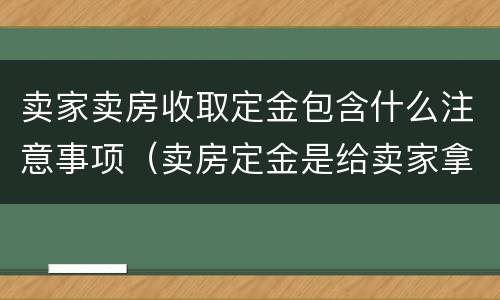 卖家卖房收取定金包含什么注意事项（卖房定金是给卖家拿着吗）