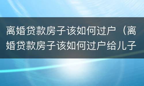 离婚贷款房子该如何过户（离婚贷款房子该如何过户给儿子）