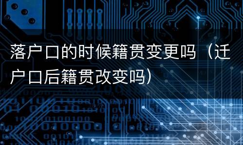 落户口的时候籍贯变更吗（迁户口后籍贯改变吗）