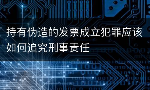 持有伪造的发票成立犯罪应该如何追究刑事责任