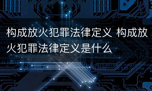 构成放火犯罪法律定义 构成放火犯罪法律定义是什么