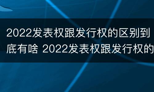2022发表权跟发行权的区别到底有啥 2022发表权跟发行权的区别到底有啥关系
