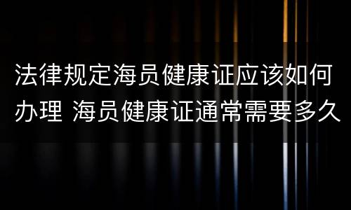 法律规定海员健康证应该如何办理 海员健康证通常需要多久才能办下来?