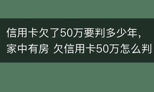 信用卡欠了50万要判多少年，家中有房 欠信用卡50万怎么判