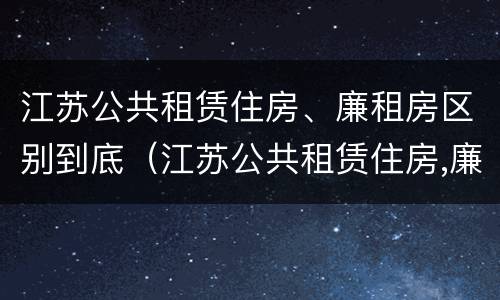 江苏公共租赁住房、廉租房区别到底（江苏公共租赁住房,廉租房区别到底是什么）