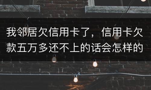 我邻居欠信用卡了，信用卡欠款五万多还不上的话会怎样的啊