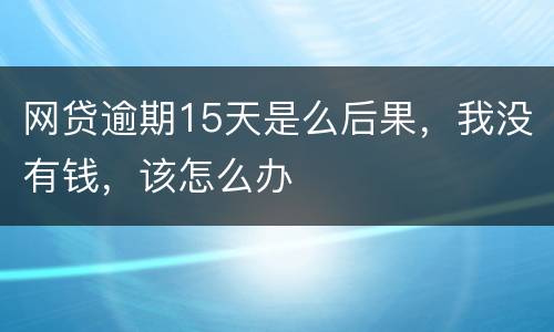 网贷逾期15天是么后果，我没有钱，该怎么办