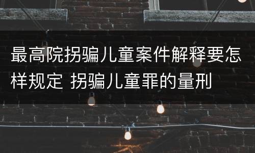 最高院拐骗儿童案件解释要怎样规定 拐骗儿童罪的量刑