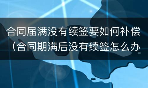 合同届满没有续签要如何补偿（合同期满后没有续签怎么办）