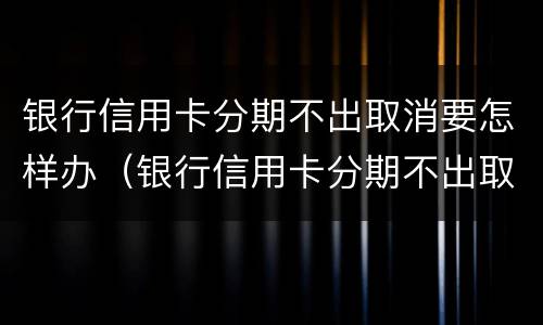 银行信用卡分期不出取消要怎样办（银行信用卡分期不出取消要怎样办呢）