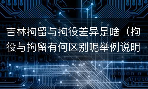 吉林拘留与拘役差异是啥（拘役与拘留有何区别呢举例说明）
