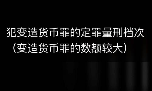 犯变造货币罪的定罪量刑档次（变造货币罪的数额较大）