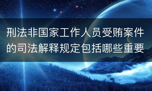 刑法非国家工作人员受贿案件的司法解释规定包括哪些重要内容