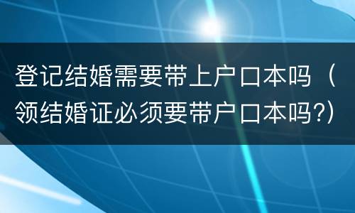 登记结婚需要带上户口本吗（领结婚证必须要带户口本吗?）