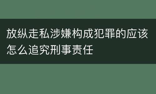 放纵走私涉嫌构成犯罪的应该怎么追究刑事责任