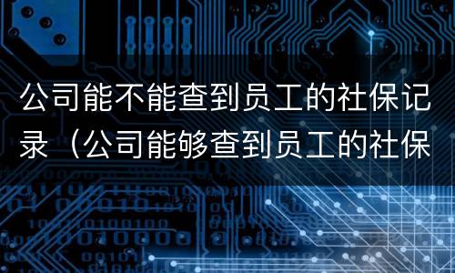 公司能不能查到员工的社保记录（公司能够查到员工的社保信息吗）
